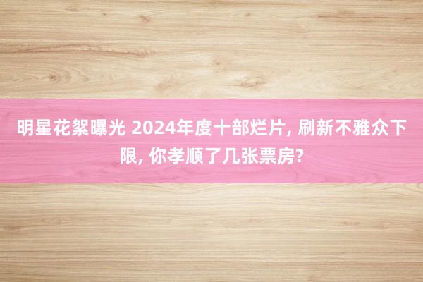 明星花絮曝光 2024年度十部烂片, 刷新不雅众下限, 你孝顺了几张票房?