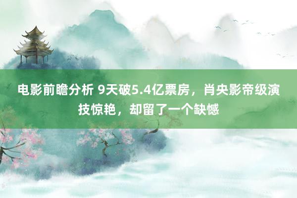 电影前瞻分析 9天破5.4亿票房，肖央影帝级演技惊艳，却留了一个缺憾