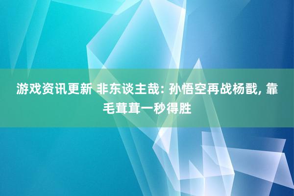 游戏资讯更新 非东谈主哉: 孙悟空再战杨戬, 靠毛茸茸一秒得胜