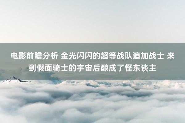 电影前瞻分析 金光闪闪的超等战队追加战士 来到假面骑士的宇宙后酿成了怪东谈主