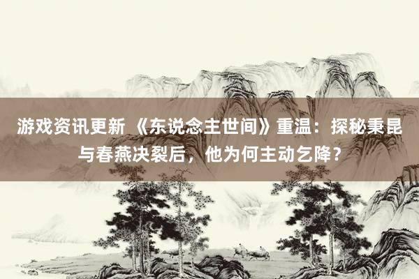 游戏资讯更新 《东说念主世间》重温：探秘秉昆与春燕决裂后，他为何主动乞降？