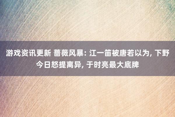 游戏资讯更新 蔷薇风暴: 江一笛被唐若以为, 下野今日怒提离异, 于时亮最大底牌