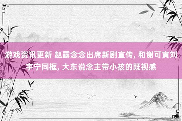 游戏资讯更新 赵露念念出席新剧宣传, 和谢可寅刘宇宁同框, 大东说念主带小孩的既视感