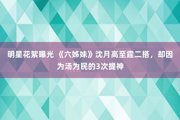 明星花絮曝光 《六姊妹》沈月高至霆二搭，却因为汤为民的3次提神