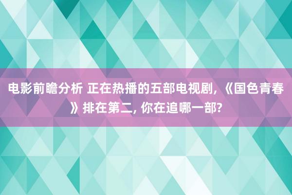 电影前瞻分析 正在热播的五部电视剧, 《国色青春》排在第二, 你在追哪一部?