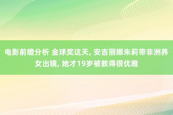 电影前瞻分析 金球奖这天, 安吉丽娜朱莉带非洲养女出镜, 她才19岁被教得很优雅