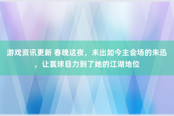 游戏资讯更新 春晚这夜，未出如今主会场的朱迅，让寰球目力到了她的江湖地位