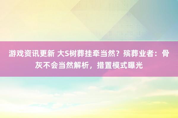 游戏资讯更新 大S树葬挂牵当然？殡葬业者：骨灰不会当然解析，措置模式曝光