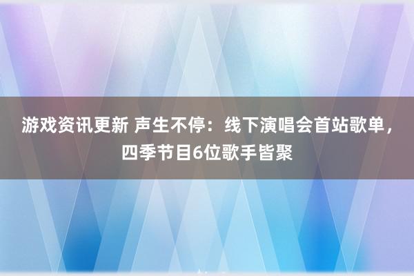 游戏资讯更新 声生不停：线下演唱会首站歌单，四季节目6位歌手皆聚