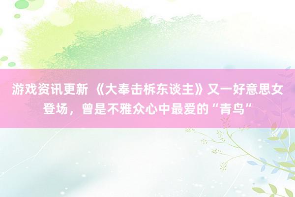 游戏资讯更新 《大奉击柝东谈主》又一好意思女登场，曾是不雅众心中最爱的“青鸟”