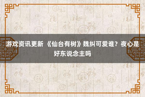 游戏资讯更新 《仙台有树》魏纠可爱谁？夜心是好东说念主吗