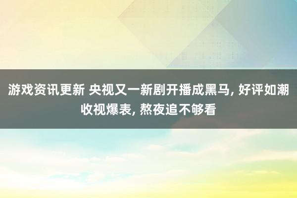 游戏资讯更新 央视又一新剧开播成黑马, 好评如潮收视爆表, 熬夜追不够看