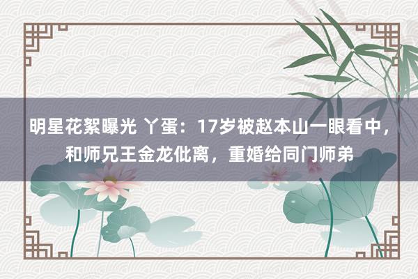 明星花絮曝光 丫蛋：17岁被赵本山一眼看中，和师兄王金龙仳离，重婚给同门师弟