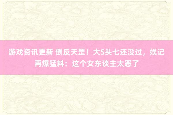 游戏资讯更新 倒反天罡！大S头七还没过，娱记再爆猛料：这个女东谈主太恶了