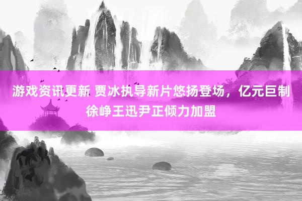 游戏资讯更新 贾冰执导新片悠扬登场，亿元巨制徐峥王迅尹正倾力加盟