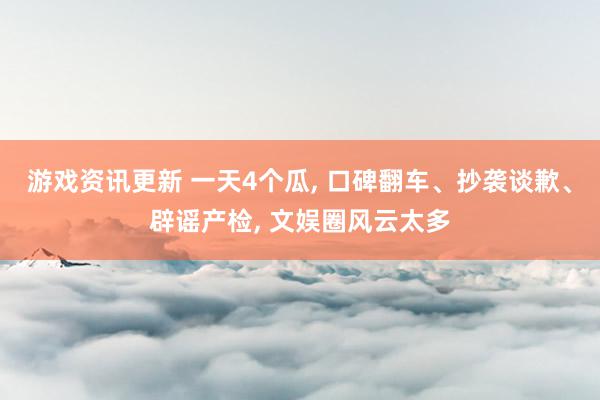 游戏资讯更新 一天4个瓜, 口碑翻车、抄袭谈歉、辟谣产检, 文娱圈风云太多