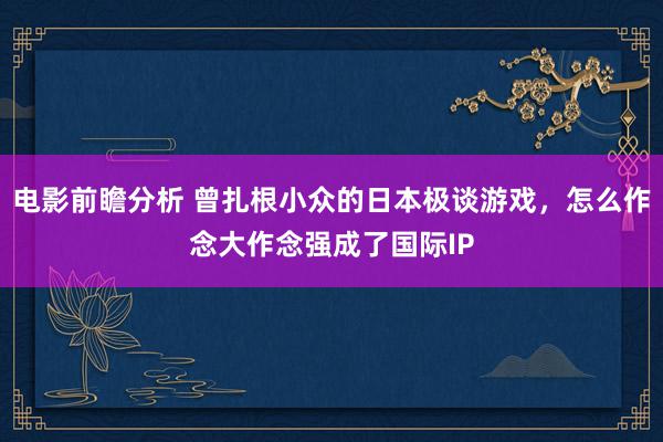 电影前瞻分析 曾扎根小众的日本极谈游戏，怎么作念大作念强成了国际IP