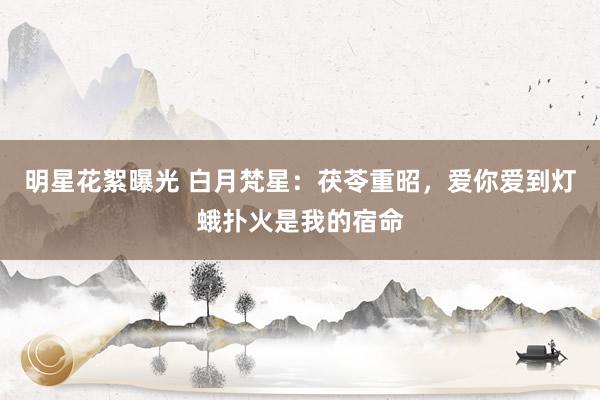 明星花絮曝光 白月梵星：茯苓重昭，爱你爱到灯蛾扑火是我的宿命