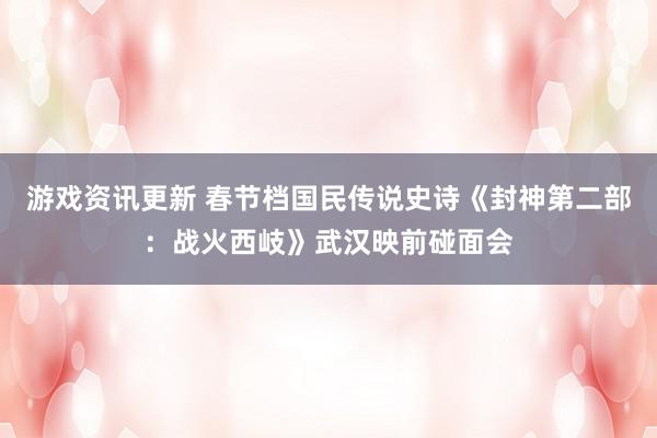 游戏资讯更新 春节档国民传说史诗《封神第二部：战火西岐》武汉映前碰面会