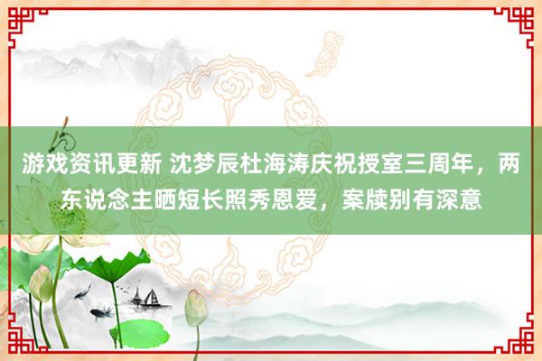 游戏资讯更新 沈梦辰杜海涛庆祝授室三周年，两东说念主晒短长照秀恩爱，案牍别有深意