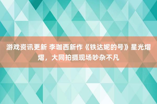 游戏资讯更新 李珈西新作《铁达妮的号》星光熠熠，大同拍摄现场吵杂不凡