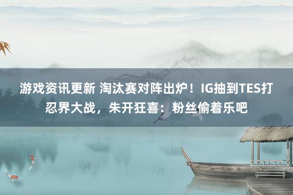 游戏资讯更新 淘汰赛对阵出炉！IG抽到TES打忍界大战，朱开狂喜：粉丝偷着乐吧