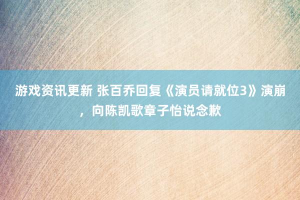 游戏资讯更新 张百乔回复《演员请就位3》演崩，向陈凯歌章子怡说念歉