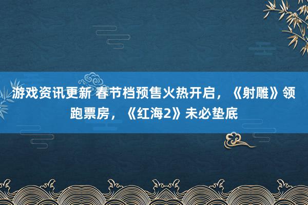 游戏资讯更新 春节档预售火热开启，《射雕》领跑票房，《红海2》未必垫底