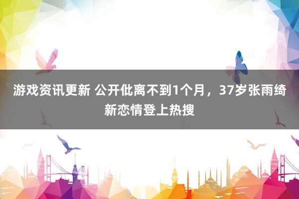 游戏资讯更新 公开仳离不到1个月，37岁张雨绮新恋情登上热搜