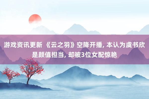 游戏资讯更新 《云之羽》空降开播, 本认为虞书欣是颜值担当, 却被3位女配惊艳