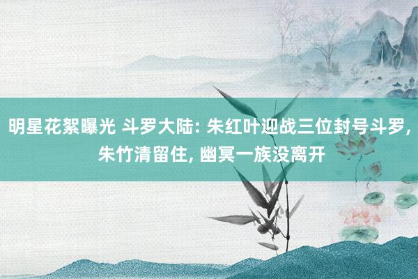 明星花絮曝光 斗罗大陆: 朱红叶迎战三位封号斗罗, 朱竹清留住, 幽冥一族没离开