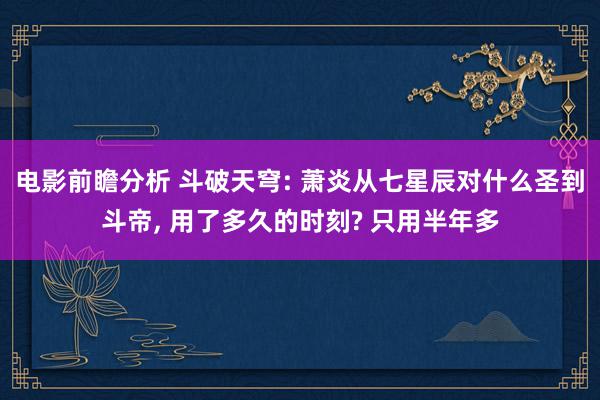 电影前瞻分析 斗破天穹: 萧炎从七星辰对什么圣到斗帝, 用了多久的时刻? 只用半年多