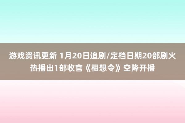 游戏资讯更新 1月20日追剧/定档日期20部剧火热播出1部收官《相想令》空降开播