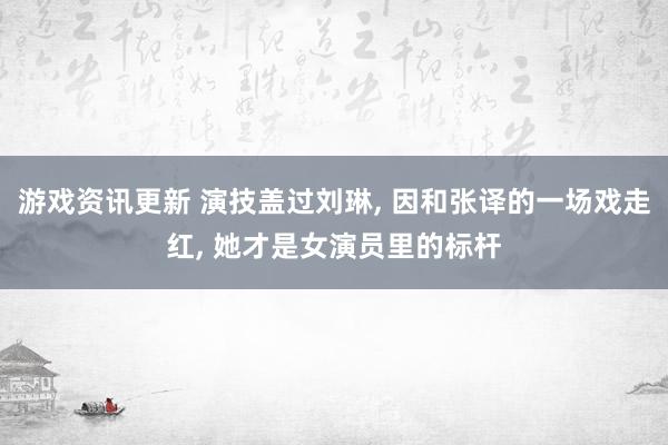 游戏资讯更新 演技盖过刘琳, 因和张译的一场戏走红, 她才是女演员里的标杆