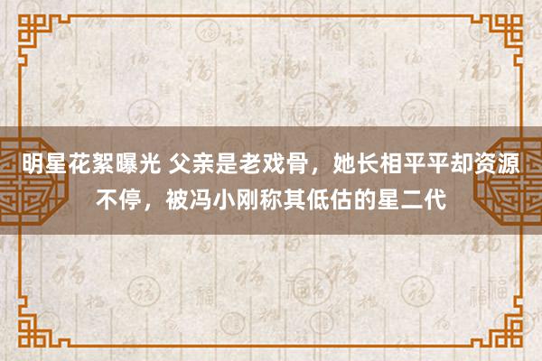 明星花絮曝光 父亲是老戏骨，她长相平平却资源不停，被冯小刚称其低估的星二代