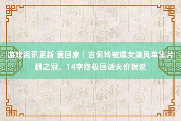 游戏资讯更新 爱回家｜古佩玲被爆女演员单集片酬之冠，14字终极回话天价据说