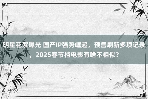 明星花絮曝光 国产IP强势崛起，预售刷新多项记录，2025春节档电影有啥不相似？