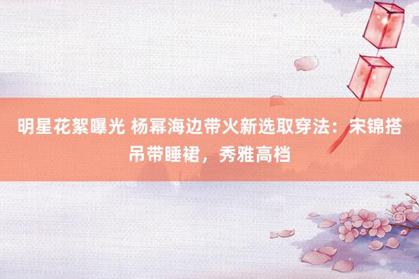 明星花絮曝光 杨幂海边带火新选取穿法：宋锦搭吊带睡裙，秀雅高档