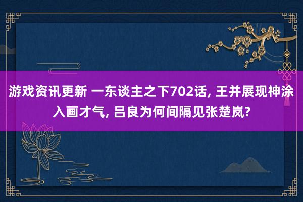 游戏资讯更新 一东谈主之下702话, 王并展现神涂入画才气, 吕良为何间隔见张楚岚?