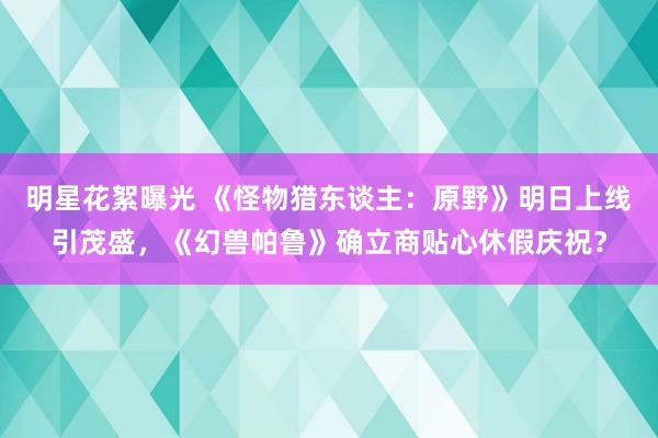 明星花絮曝光 《怪物猎东谈主：原野》明日上线引茂盛，《幻兽帕鲁》确立商贴心休假庆祝？