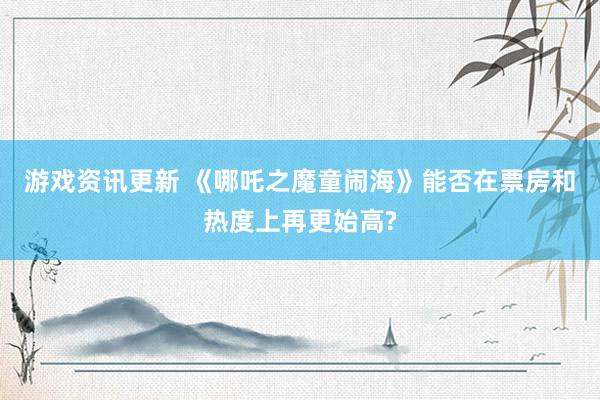 游戏资讯更新 《哪吒之魔童闹海》能否在票房和热度上再更始高?