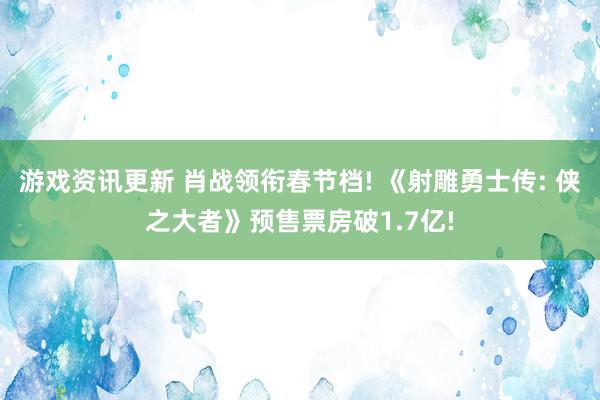 游戏资讯更新 肖战领衔春节档! 《射雕勇士传: 侠之大者》预售票房破1.7亿!