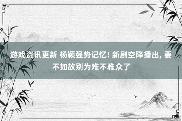 游戏资讯更新 杨颖强势记忆! 新剧空降播出, 要不如故别为难不雅众了