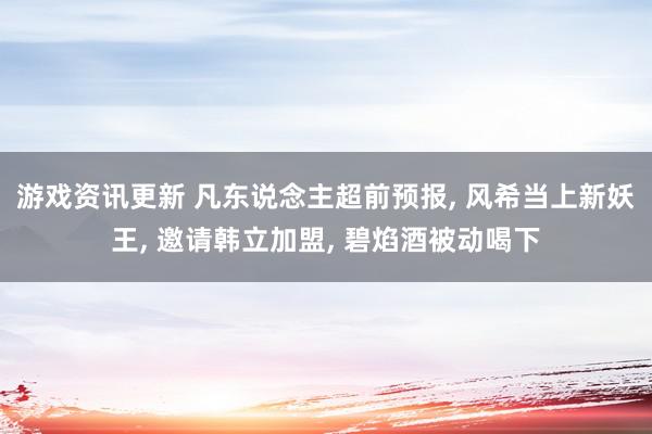 游戏资讯更新 凡东说念主超前预报, 风希当上新妖王, 邀请韩立加盟, 碧焰酒被动喝下