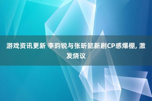 游戏资讯更新 李昀锐与张昕懿新剧CP感爆棚, 激发烧议