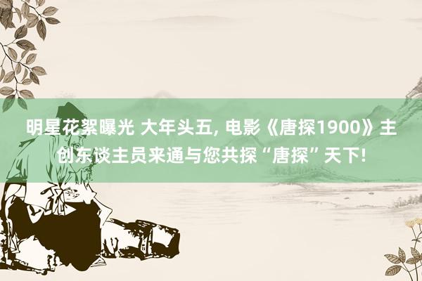 明星花絮曝光 大年头五, 电影《唐探1900》主创东谈主员来通与您共探“唐探”天下!