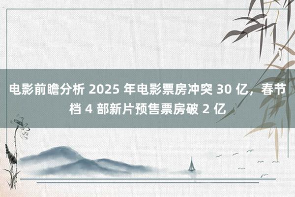 电影前瞻分析 2025 年电影票房冲突 30 亿，春节档 4 部新片预售票房破 2 亿