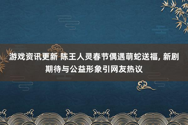 游戏资讯更新 陈王人灵春节偶遇萌蛇送福, 新剧期待与公益形象引网友热议