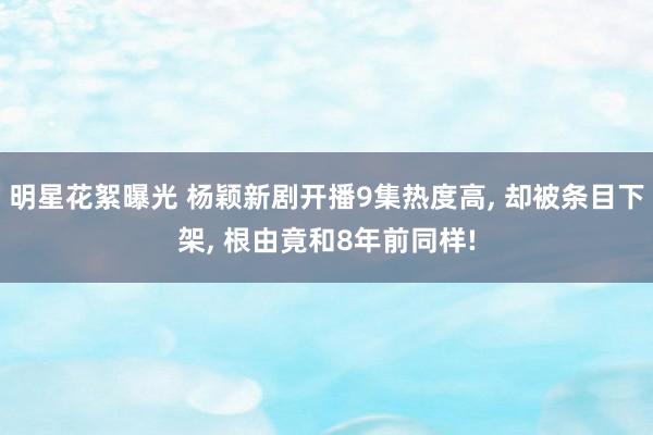 明星花絮曝光 杨颖新剧开播9集热度高, 却被条目下架, 根由竟和8年前同样!