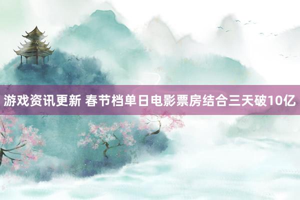 游戏资讯更新 春节档单日电影票房结合三天破10亿